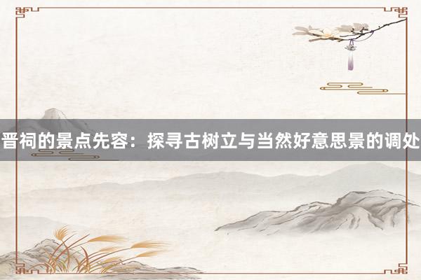 晋祠的景点先容：探寻古树立与当然好意思景的调处