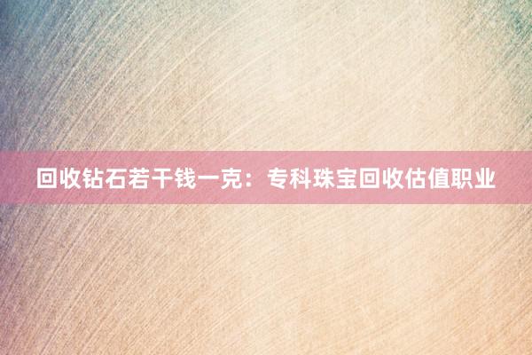 回收钻石若干钱一克：专科珠宝回收估值职业