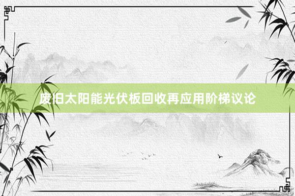 废旧太阳能光伏板回收再应用阶梯议论
