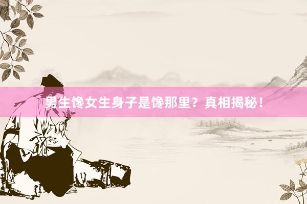 男生馋女生身子是馋那里？真相揭秘！