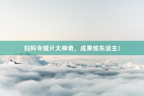 妇科令嫒片太神奇，成果惊东谈主！