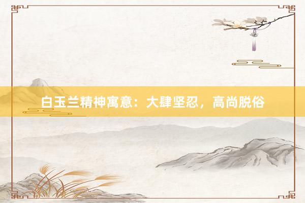 白玉兰精神寓意：大肆坚忍，高尚脱俗