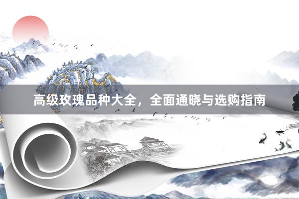 高级玫瑰品种大全，全面通晓与选购指南