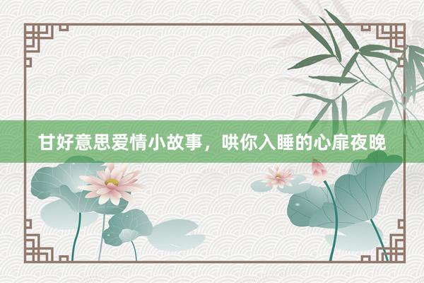 甘好意思爱情小故事，哄你入睡的心扉夜晚